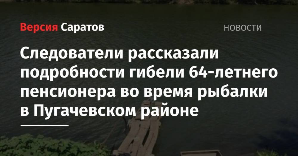 Следователи рассказали подробности гибели 64-летнего пенсионера во время рыбалки в Пугачевском районе