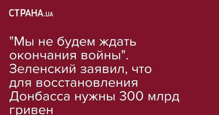 "Мы не будем ждать окончания войны". Зеленский заявил, что для восстановления Донбасса нужны 300 млрд гривен