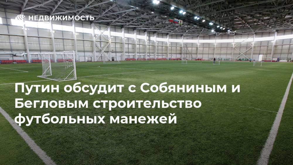 Путин обсудит с Собяниным и Бегловым строительство футбольных манежей