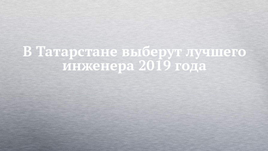 В Татарстане выберут лучшего инженера 2019 года