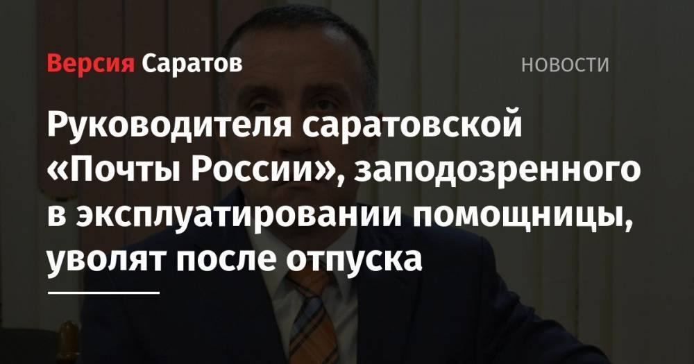 Руководителя саратовской «Почты России», заподозренного в эксплуатировании помощницы, уволят после отпуска