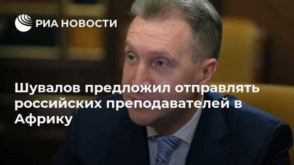 Шувалов предложил отправлять российских специалистов в Африку