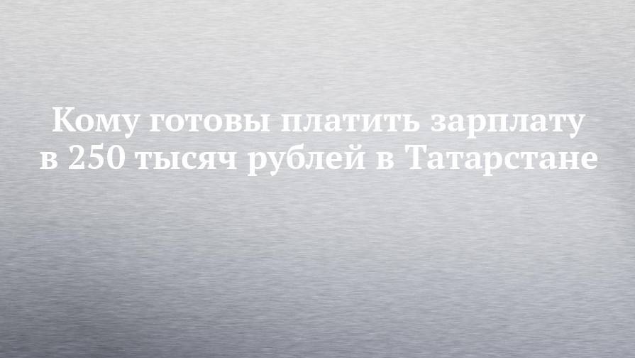 Кому готовы платить зарплату в 250 тысяч рублей в Татарстане