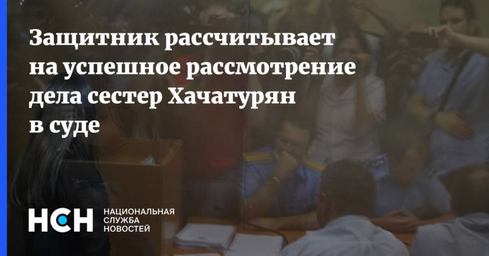 Защитник рассчитывает на успешное рассмотрение дела сестер Хачатурян в суде