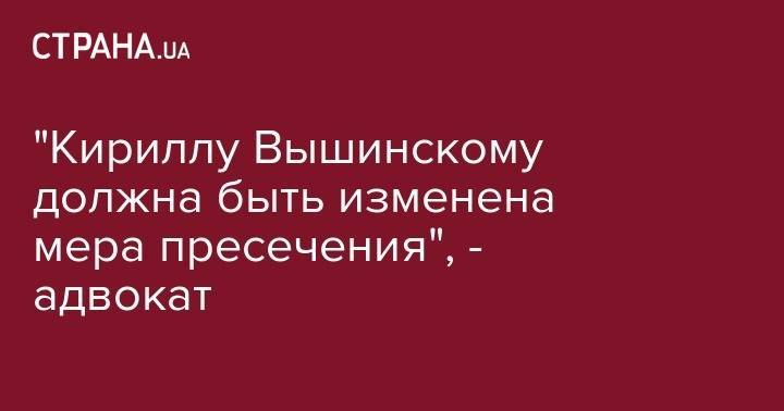 "Кириллу Вышинскому должна быть изменена мера пресечения", - адвокат