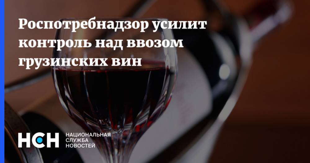 Роспотребнадзор усилит контроль над ввозом грузинских вин