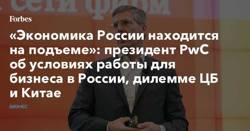 «Экономика России находится на подъеме»: президент PwC об условиях работы для бизнеса в России, дилемме ЦБ и Китае