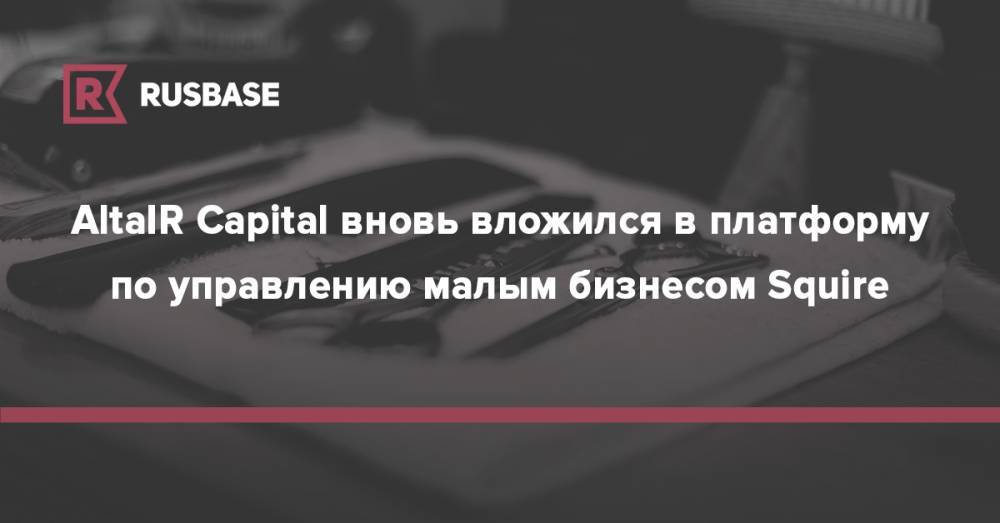 AltaIR Capital вновь вложился в платформу по управлению малым бизнесом Squire - rb.ru