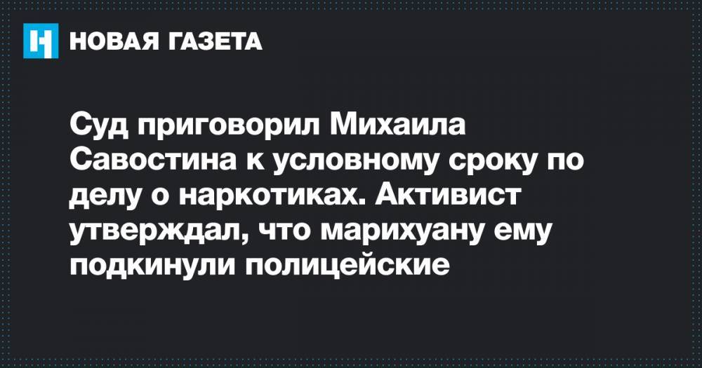 Суд приговорил Михаила Савостина к условному сроку по делу о наркотиках. Активист утверждал, что марихуану ему подкинули полицейские