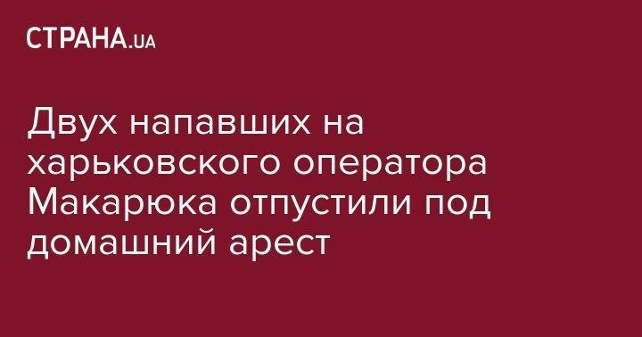 Двух напавших на харьковского оператора Макарюка отпустили под домашний арест