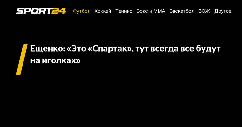 Ещенко: «Это «Спартак», тут всегда все будут на&nbsp;иголках»
