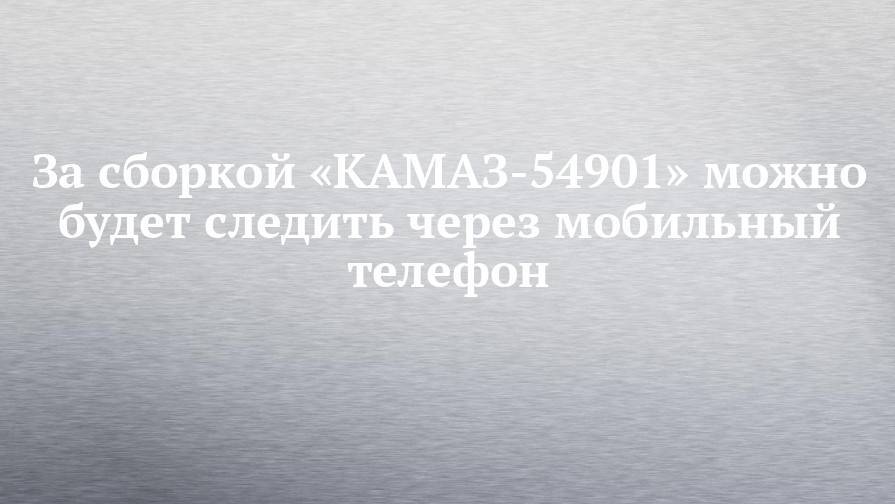 За сборкой «КАМАЗ-54901» можно будет следить через мобильный телефон