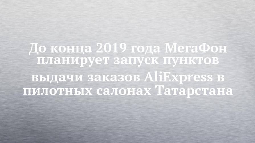 До конца 2019 года МегаФон планирует запуск пунктов выдачи заказов AliExpress в пилотных салонах Татарстана