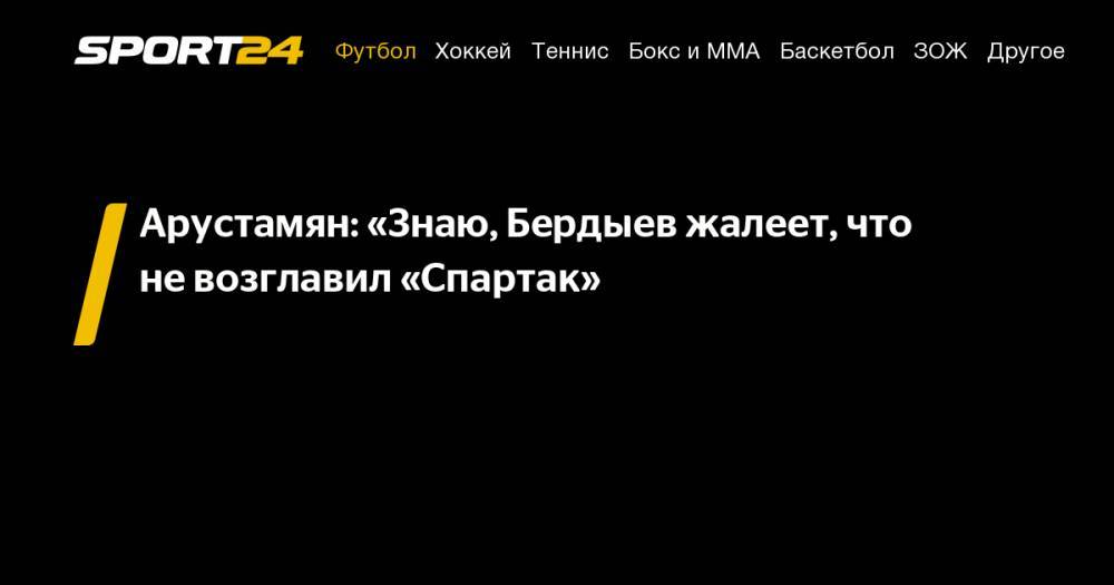 Арустамян: «Знаю, Бердыев жалеет, что не&nbsp;возглавил «Спартак»