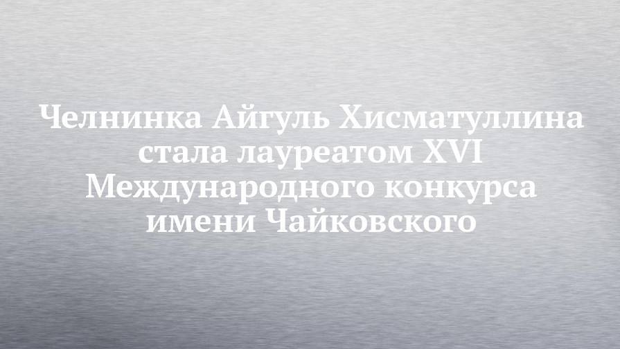 Челнинка Айгуль Хисматуллина стала лауреатом XVI Международного конкурса имени Чайковского