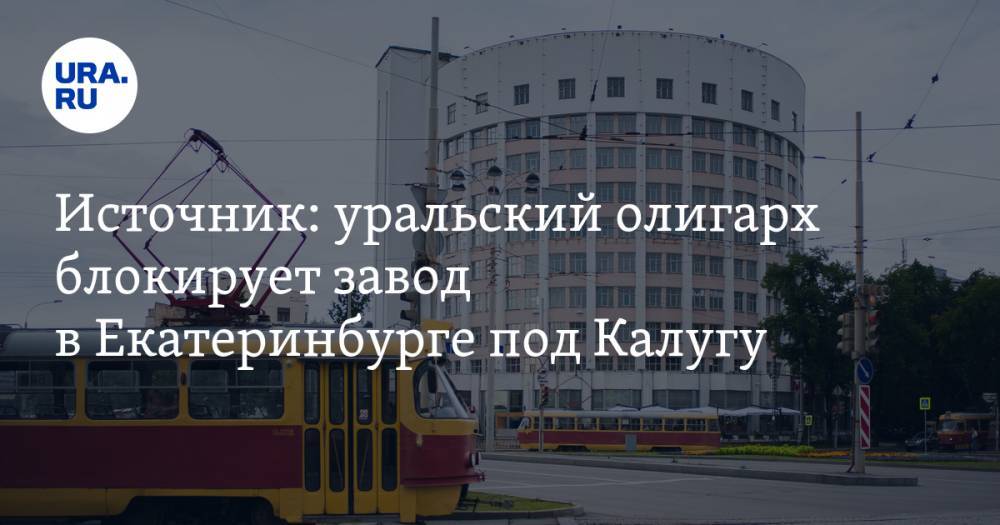 Источник: уральский олигарх блокирует завод в&nbsp;Екатеринбурге под Калугу