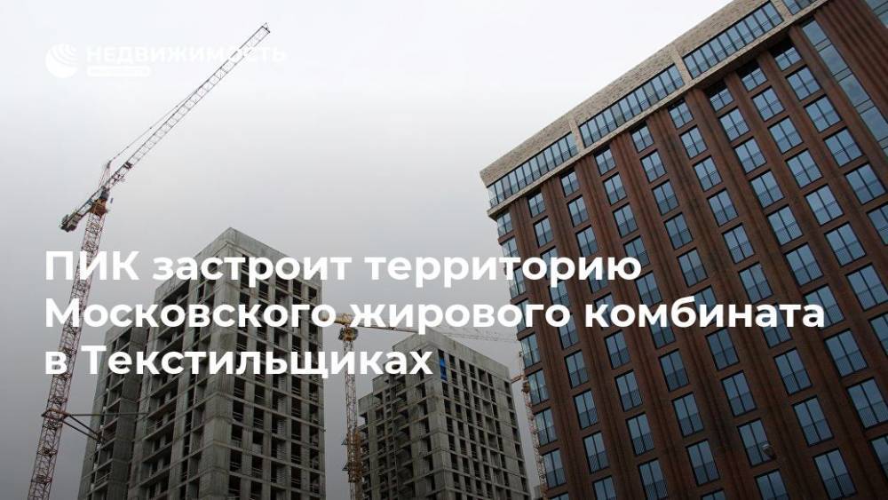 ПИК застроит территорию Московского жирового комбината в Текстильщиках