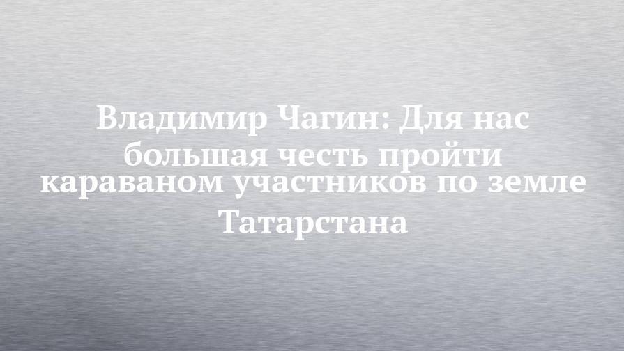 Владимир Чагин: Для нас большая честь пройти караваном участников по земле Татарстана