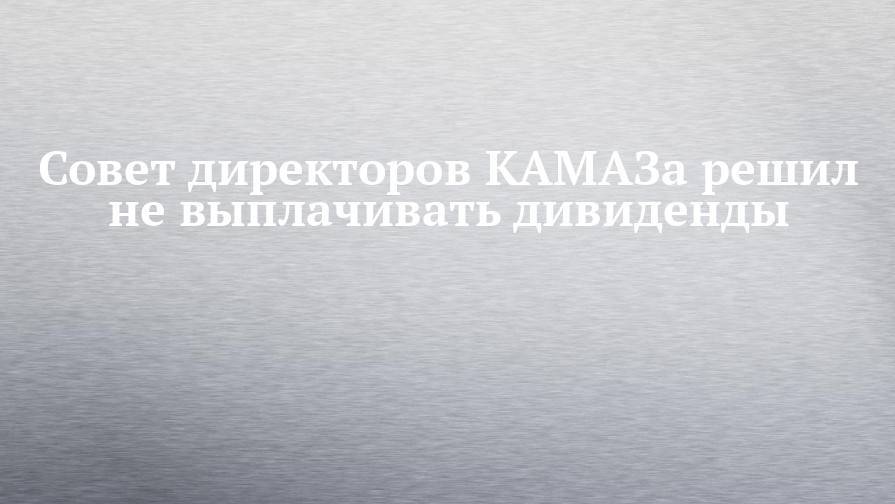 Совет директоров КАМАЗа решил не выплачивать дивиденды