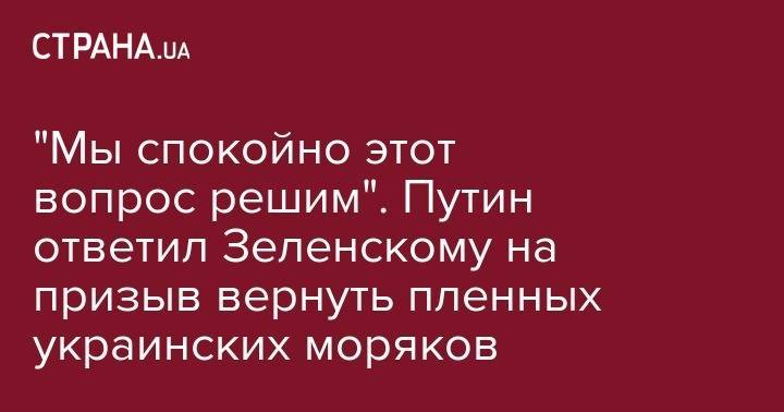 "Мы спокойно этот вопрос решим". Путин ответил Зеленскому на призыв вернуть пленных украинских моряков