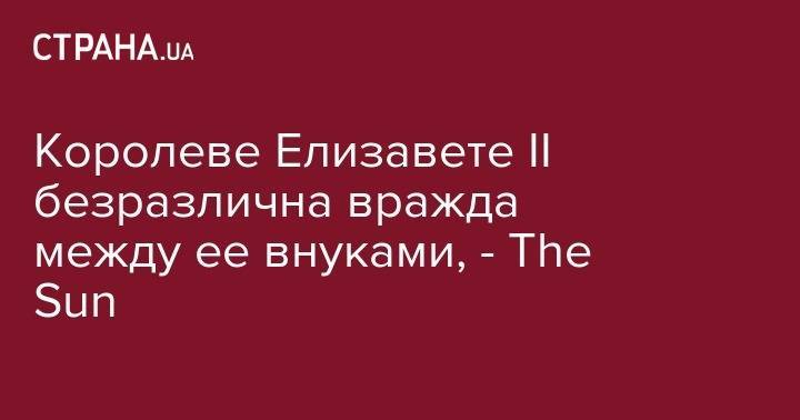 Королеве Елизавете II безразлична вражда между ее внуками, - The Sun