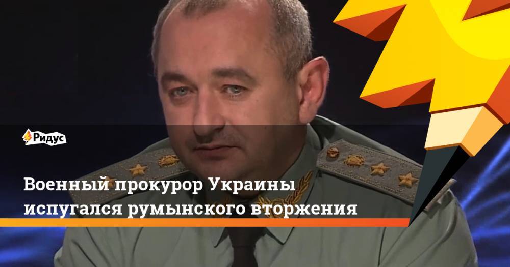 Военный прокурор Украины испугался румынского вторжения