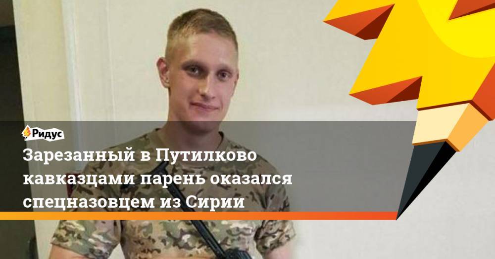 Зарезанный в Путилково кавказцами парень оказался спецназовцем из Сирии