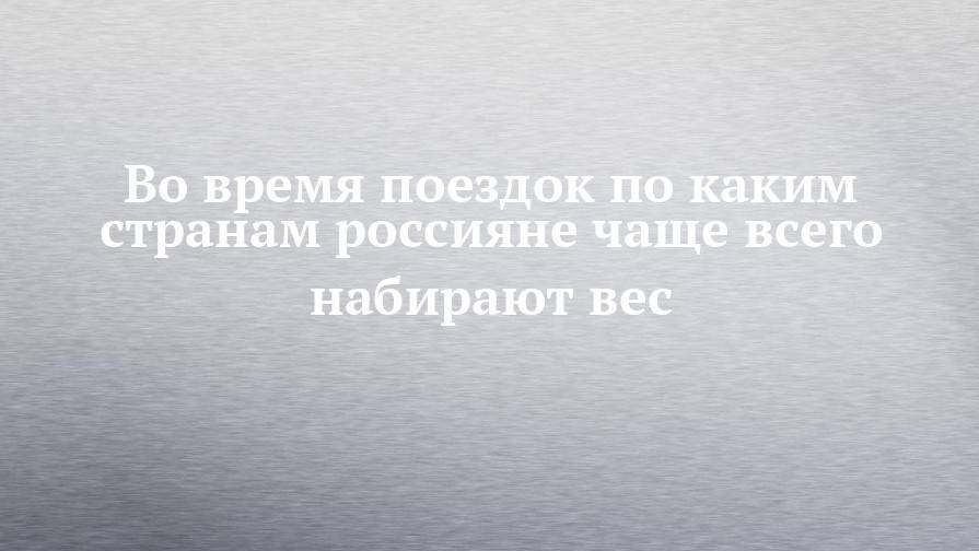 Во время поездок по каким странам россияне чаще всего набирают вес