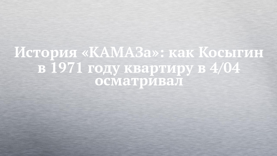 История «КАМАЗа»: как Косыгин в 1971 году квартиру в 4/04 осматривал