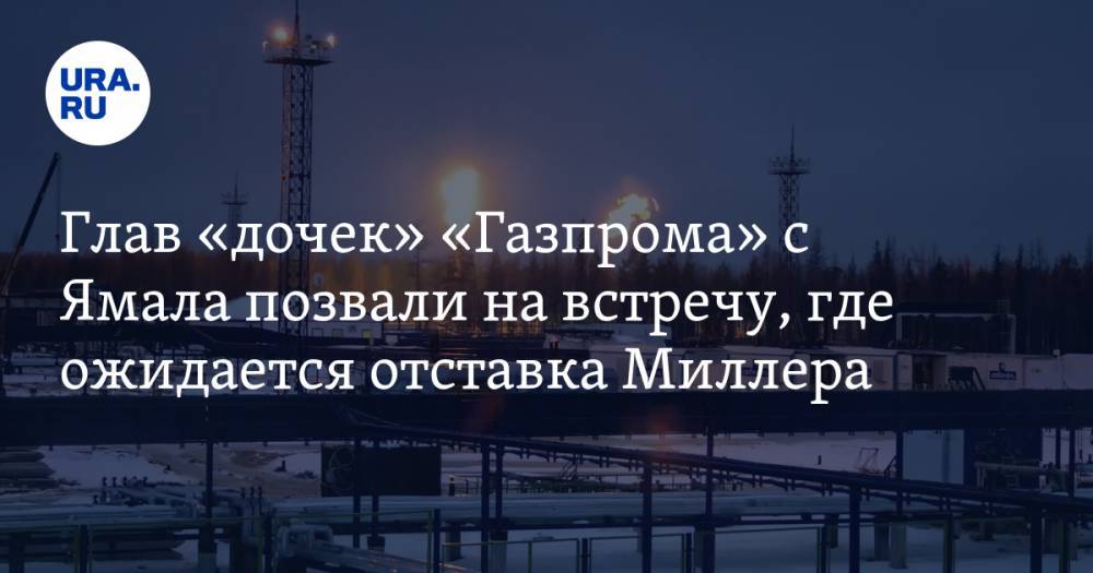Глав «дочек» «Газпрома» с Ямала позвали на встречу, где ожидается отставка Миллера