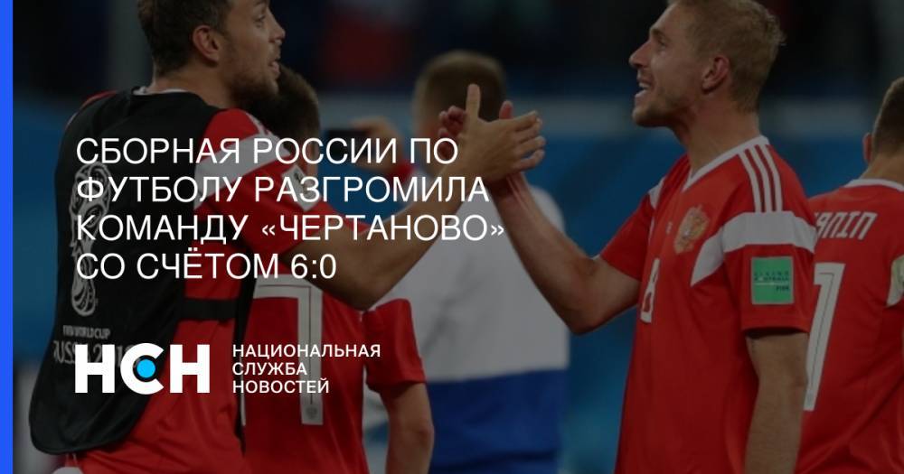 Сборная России по футболу разгромила команду «Чертаново» со счётом 6:0