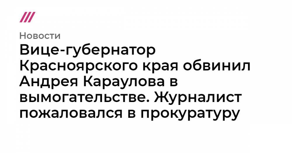 Вице-губернатор Красноярского края обвинил Андрея Караулова в вымогательстве. Журналист пожаловался в прокуратуру