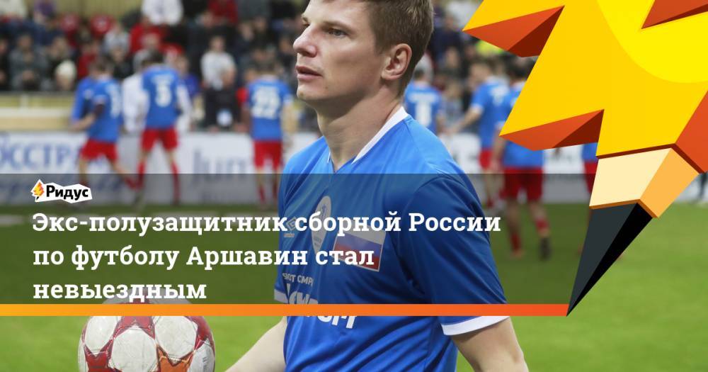 Экс-полузащитник сборной России по футболу Аршавин стал невыездным