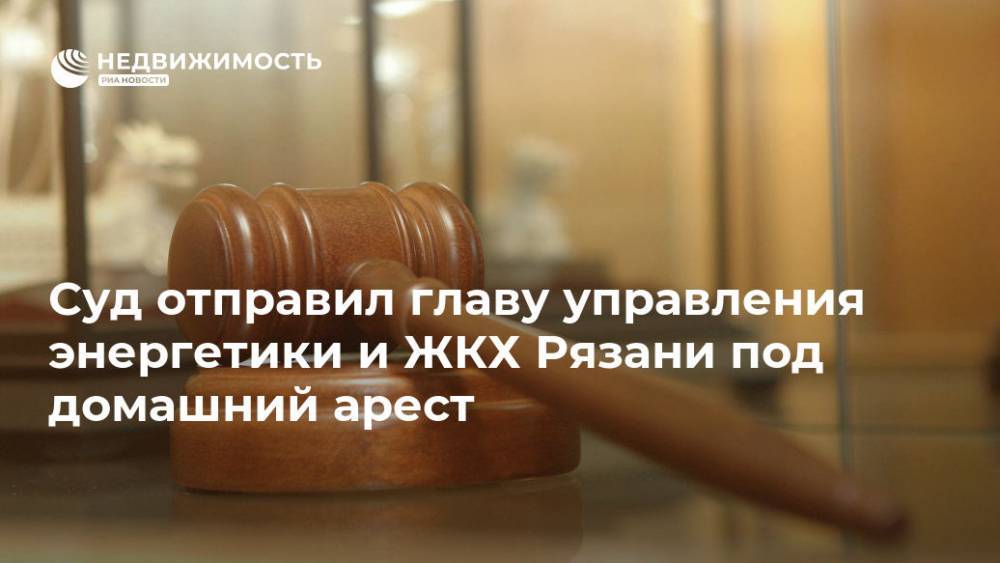 Суд отправил главу управления энергетики и ЖКХ Рязани под домашний арест