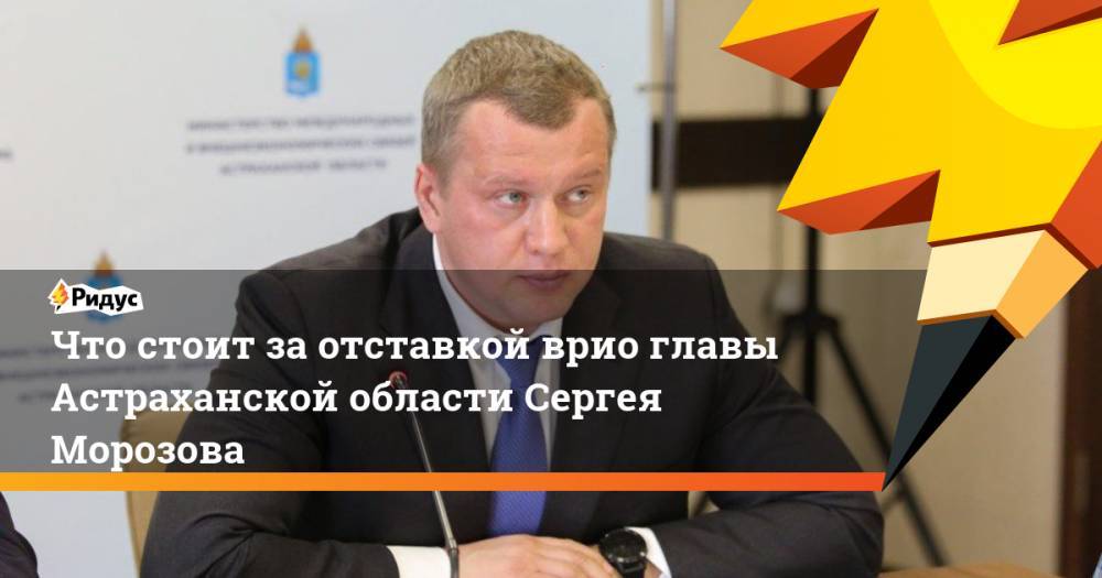 Что стоит за отставкой врио главы Астраханской области Сергея Морозова