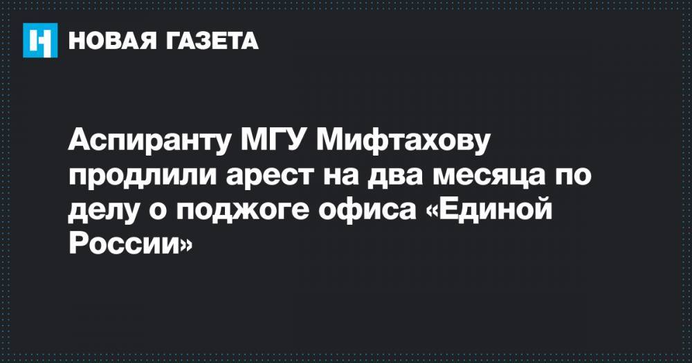 Аспиранту МГУ Мифтахову продлили арест на два месяца по делу о поджоге офиса «Единой России»