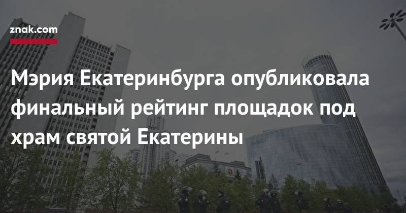 Мэрия Екатеринбурга опубликовала финальный рейтинг площадок под храм святой Екатерины