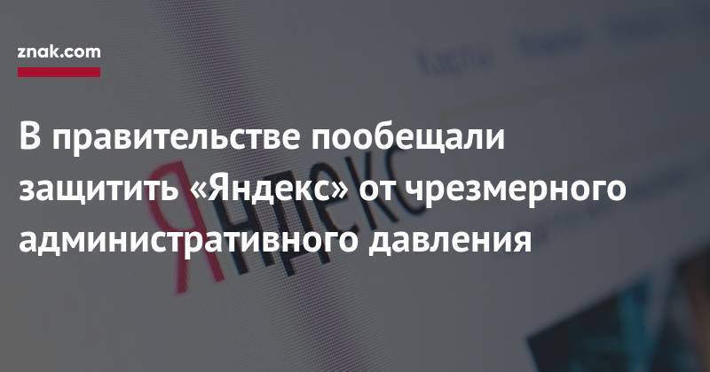 В&nbsp;правительстве пообещали защитить «Яндекс» от&nbsp;чрезмерного административного давления
