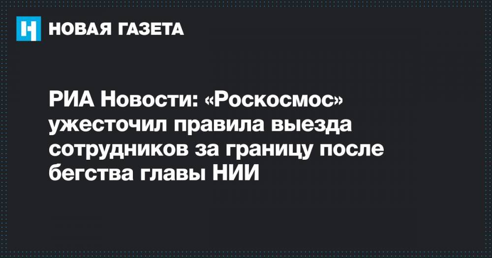 РИА Новости: «Роскосмос» ужесточил правила выезда сотрудников за границу после бегства главы НИИ