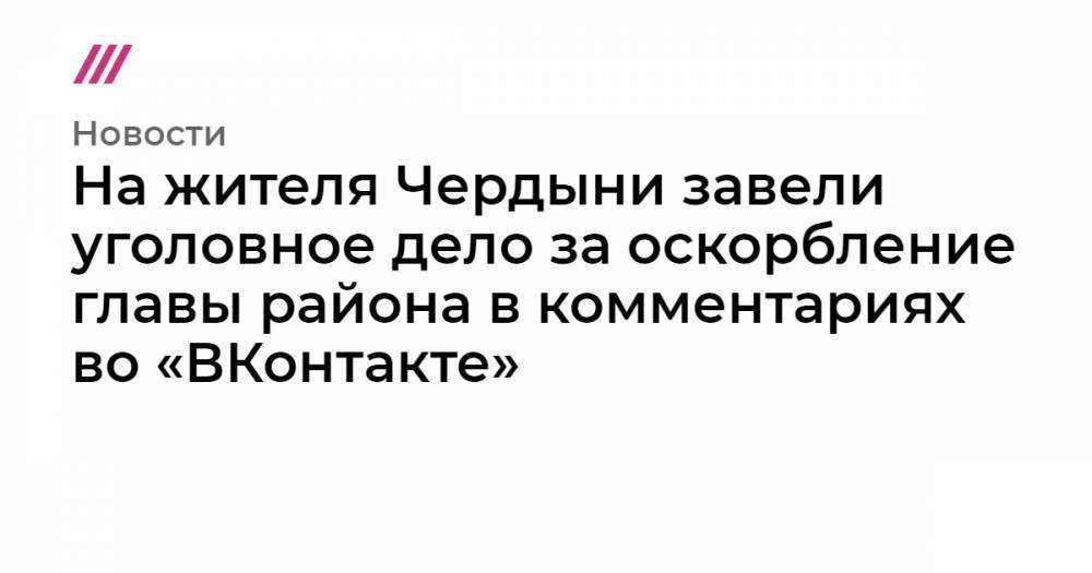 На жителя Чердыни завели уголовное дело за оскорбление главы района в комментариях во «ВКонтакте»