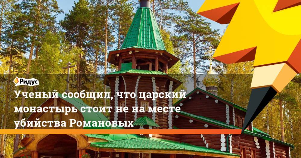 Ученый сообщил, что царский монастырь стоит не на месте убийства Романовых
