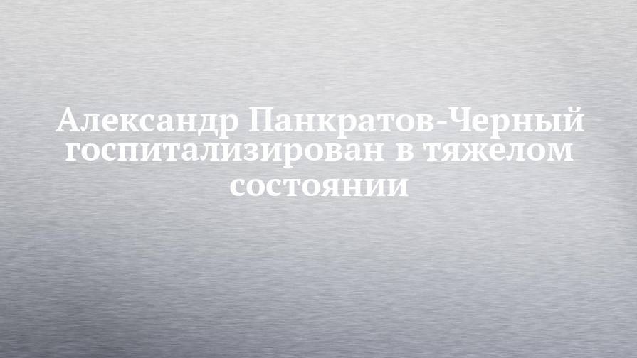 Александр Панкратов-Черный госпитализирован в тяжелом состоянии