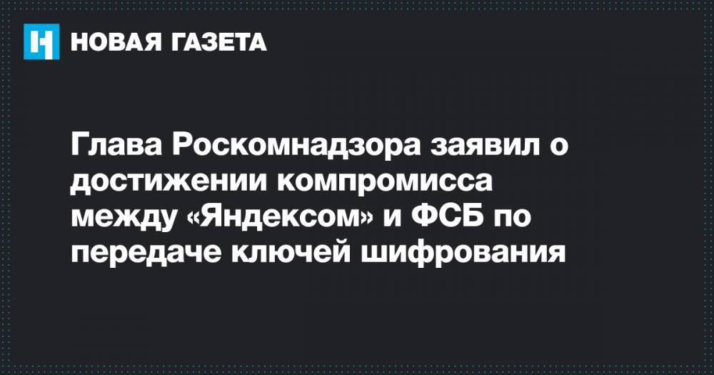 Глава Роскомнадзора заявил о достижении компромисса между&nbsp;«Яндексом» и ФСБ по передаче ключей шифрования
