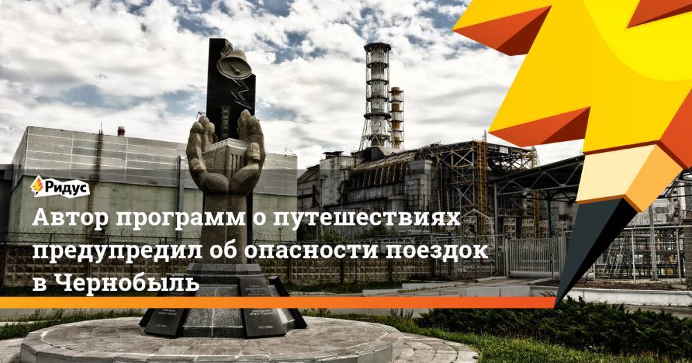 Автор программ о путешествиях предупредил об опасности поездок в Чернобыль