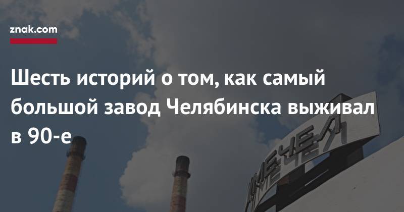 Шесть историй о&nbsp;том, как самый большой завод Челябинска выживал в&nbsp;90-е