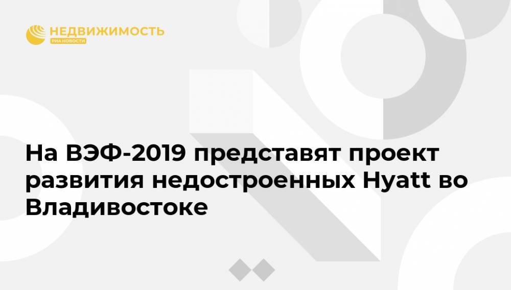 На ВЭФ-2019 представят проект развития недостроенных Hyatt во Владивостоке
