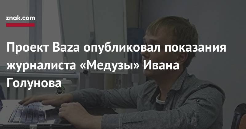 Проект Baza опубликовал показания журналиста «Медузы» Ивана Голунова