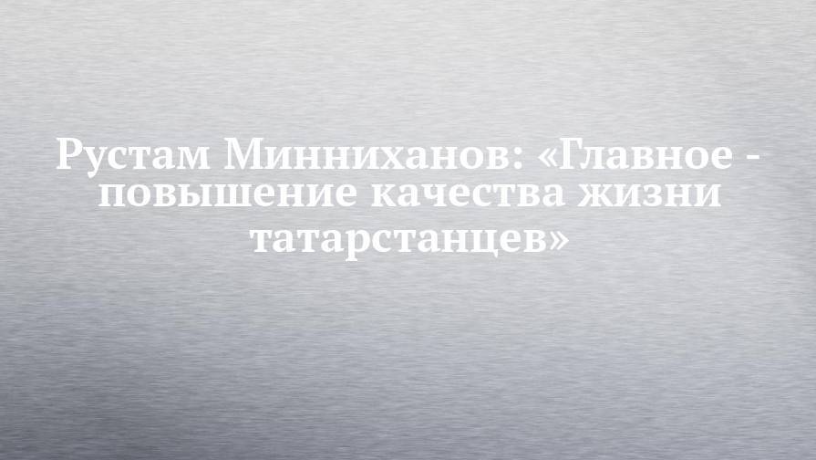 Рустам Минниханов: «Главное - повышение качества жизни татарстанцев»