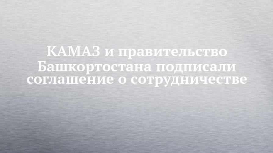 КАМАЗ и правительство Башкортостана подписали соглашение о сотрудничестве