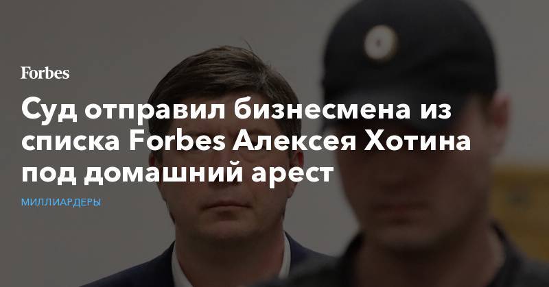 Суд отправил бизнесмена из списка Forbes Алексея Хотина под домашний арест